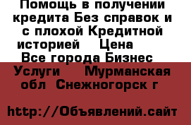 Помощь в получении кредита Без справок и с плохой Кредитной историей  › Цена ­ 11 - Все города Бизнес » Услуги   . Мурманская обл.,Снежногорск г.